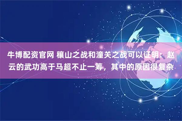 牛博配资官网 穰山之战和潼关之战可以证明：赵云的武功高于马超不止一筹，其中的原因很复杂