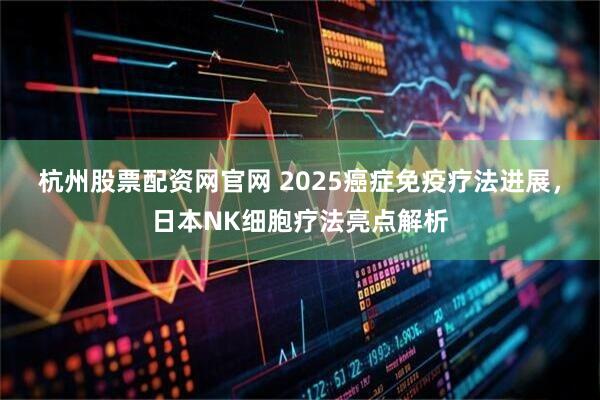 杭州股票配资网官网 2025癌症免疫疗法进展，日本NK细胞疗法亮点解析
