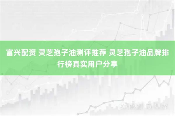 富兴配资 灵芝孢子油测评推荐 灵芝孢子油品牌排行榜真实用户分享