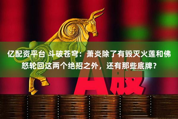 亿配资平台 斗破苍穹：萧炎除了有毁灭火莲和佛怒轮回这两个绝招之外，还有那些底牌？