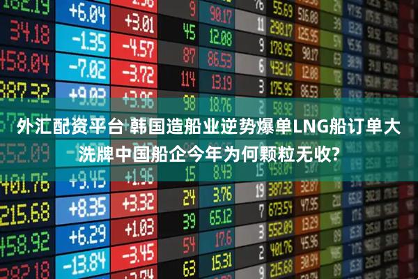 外汇配资平台 韩国造船业逆势爆单LNG船订单大洗牌中国船企今年为何颗粒无收?